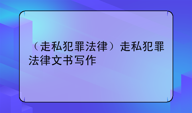 （走私犯罪法律）走私犯罪法律文书写作