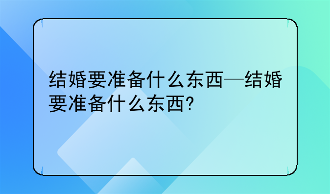 结婚要准备什么东西—结婚要准备什么东西?