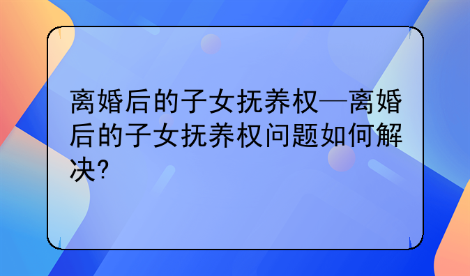 离婚后的子女抚养权—离婚后的子女抚养权问题如何解决?