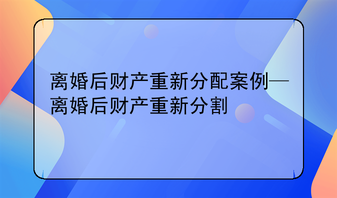 离婚后财产重新分配案例—离婚后财产重新分割