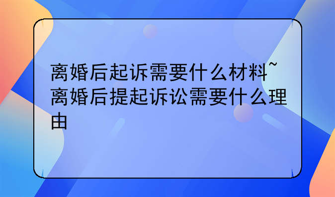 离婚后起诉需要什么材料~离婚后提起诉讼需要什么理由