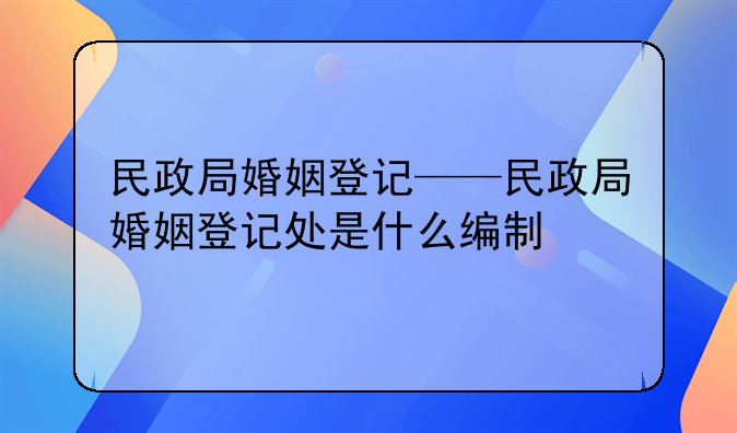 民政局婚姻登记——民政局婚姻登记处是什么编制
