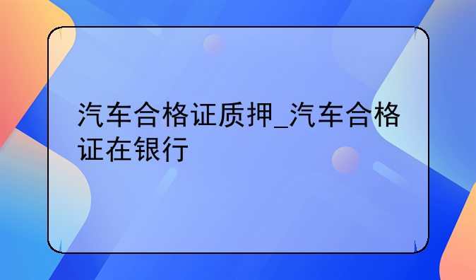 汽车合格证质押_汽车合格证在银行