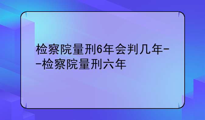 检察院量刑6年会判几年--检察院量刑六年