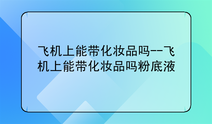 飞机上能带化妆品吗--飞机上能带化妆品吗粉底液
