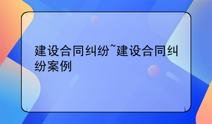 建设合同纠纷~建设合同纠纷案例