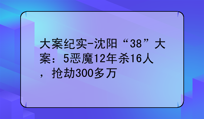 大案纪实-沈阳“38”大案：5恶魔12年杀16人，抢劫300多万