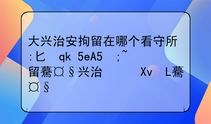 大兴治安拘留在哪个看守所:北京市公安局大兴分局看守所