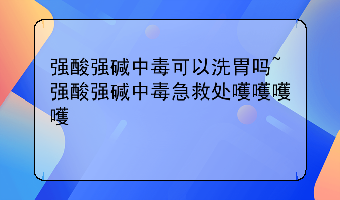强酸强碱中毒可以洗胃吗~强酸强碱中毒急救处理