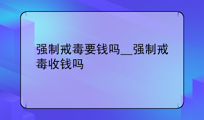 强制戒毒要钱吗__强制戒毒收钱吗