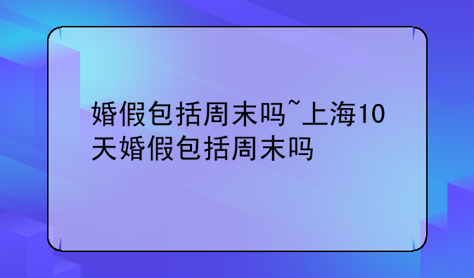婚假包括周末吗~上海10天婚假包括周末吗