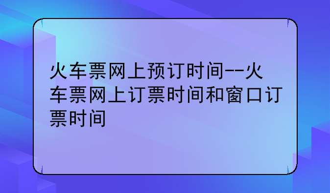 火车票网上预订时间--火车票网上订票时间和窗口订票时间