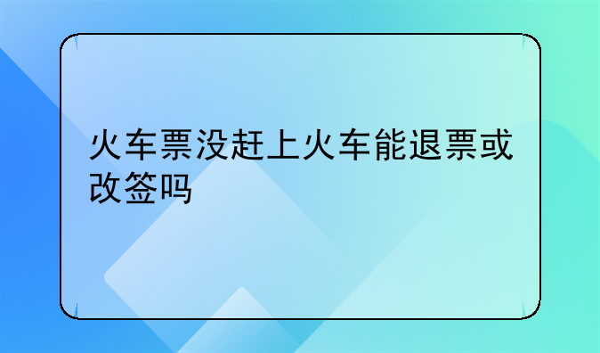 火车票没赶上火车能退票或改签吗