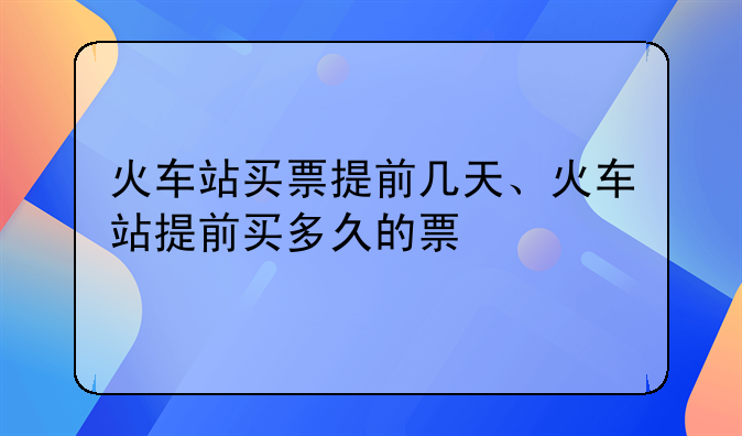 火车站买票提前几天、火车站提前买多久的票