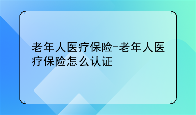 老年人医疗保险-老年人医疗保险怎么认证