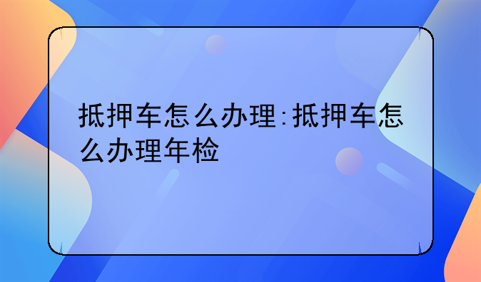 抵押车怎么办理:抵押车怎么办理年检