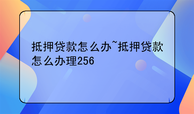 抵押贷款怎么办~抵押贷款怎么办理256