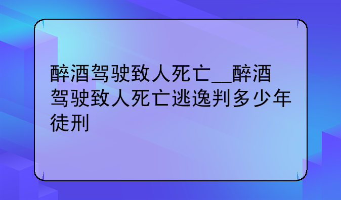醉酒驾驶致人死亡__醉酒驾驶致人死亡逃逸判多少年徒刑