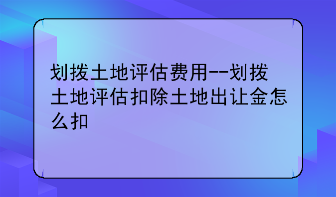 划拨土地评估费用--划拨土地评估扣除土地出让金怎么扣