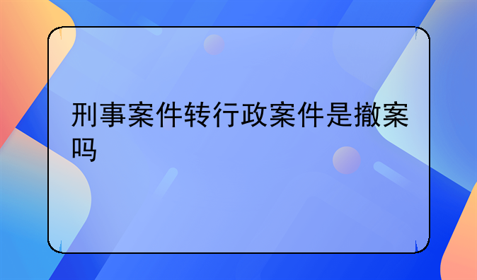 刑事案件转行政案件是撤案吗