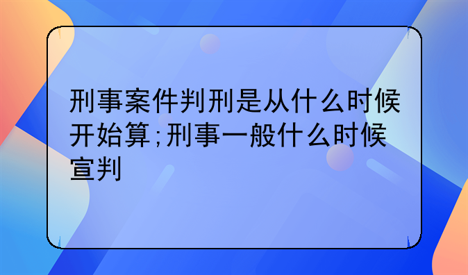 刑事案件判刑是从什么时候开始算;刑事一般什么时候宣判