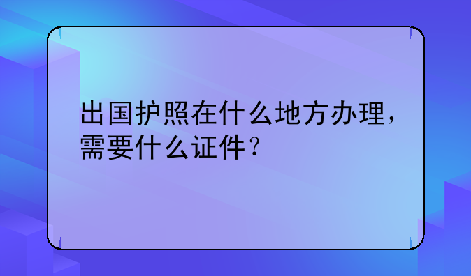 出国护照在什么地方办理，需要什么证件？