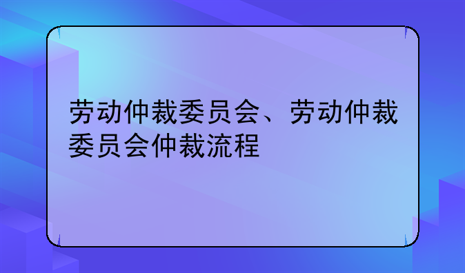 劳动仲裁委员会、劳动仲裁委员会仲裁流程