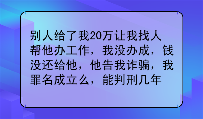 别人给了我20万让我找人帮他办工作，我没办成，钱没还给他，他告我诈骗，我罪名成立么，能判刑几年