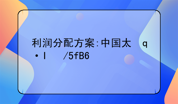 利润分配方案:中国太保公布利润分配方案