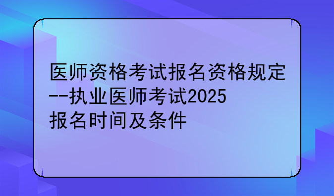 医师资格考试报名资格规定--执业医师考试2025报名时间及条件